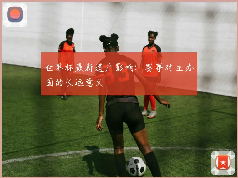 世界杯最新遗产影响：赛事对主办国的长远意义