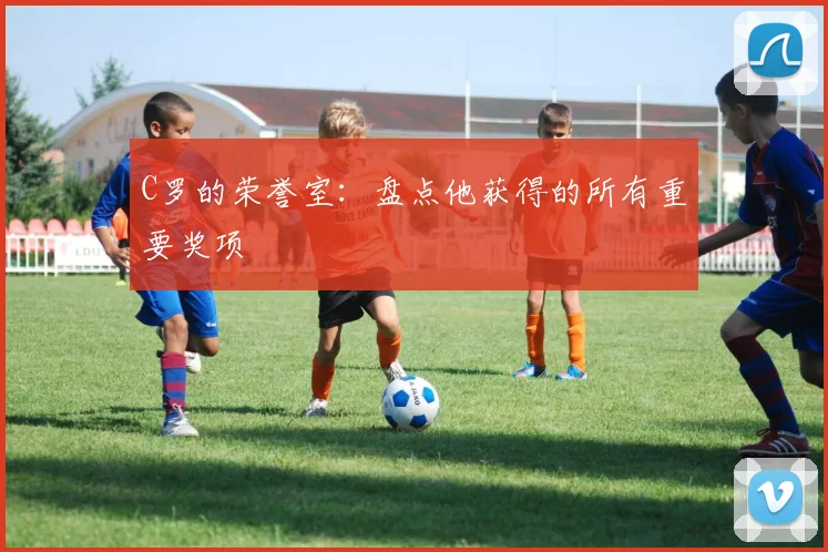 C罗的荣誉室:盘点他获得的所有重要奖项