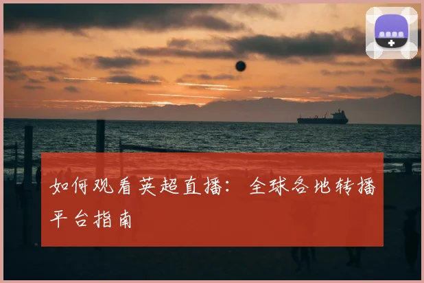 如何观看英超直播:全球各地转播平台指南