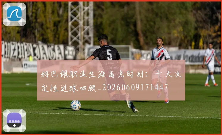 姆巴佩职业生涯高光时刻：十大决定性进球回顾_20260609171447